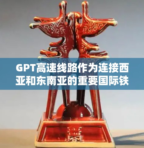 GPT高速线路作为连接西亚和东南亚的重要国际铁路交通项目，具有以下主要特点和优势