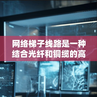网络梯子线路是一种结合光纤和铜缆的高效传输技术，主要应用于城市网络中，以满足高带宽和高可靠性的需求。以下是对网络梯子线路的详细分析