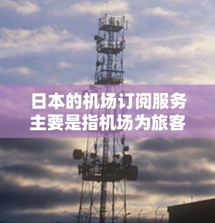 日本的机场订阅服务主要是指机场为旅客提供的一些会员服务或优惠服务，通常可以通过在线订阅或购买会员卡来享受。以下是一些常见的机场订阅服务类型和相关信息