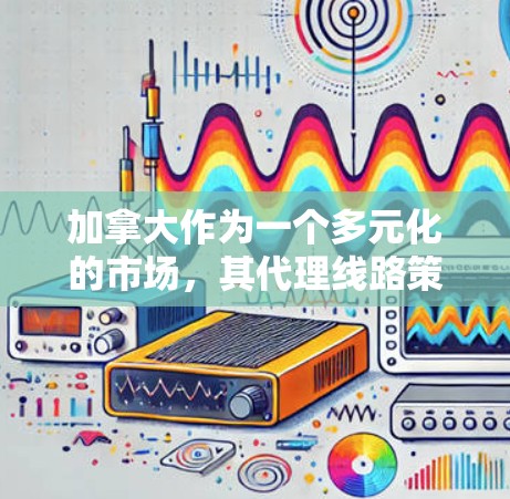 加拿大作为一个多元化的市场，其代理线路策略需要综合考虑多个因素。以下是制定加拿大代理线路的关键步骤和考虑因素