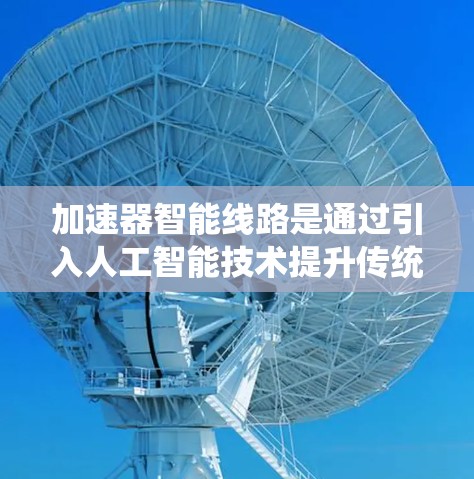 加速器智能线路是通过引入人工智能技术提升传统加速器的性能，使其能够自主决策和运行。以下是对加速器智能线路的详细总结