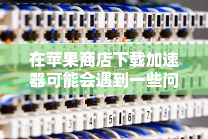 在苹果商店下载加速器可能会遇到一些问题，但以下是一些常见问题及其解决方法