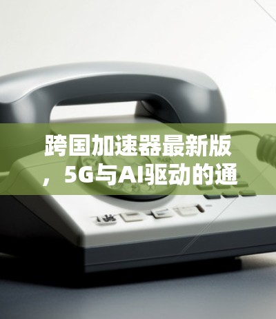 跨国加速器最新版，5G与AI驱动的通信创新