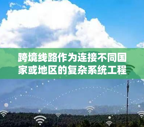 跨境线路作为连接不同国家或地区的复杂系统工程，涉及多个领域的协调与技术应用。以下是对跨境线路的详细分析和总结