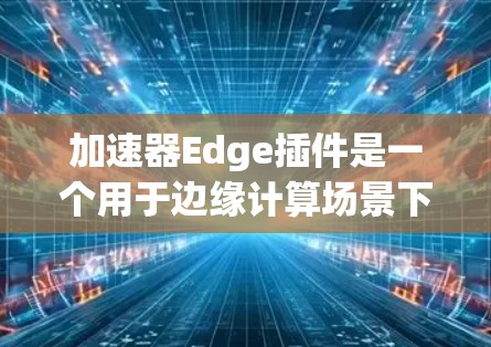 加速器Edge插件是一个用于边缘计算场景下的高性能计算和AI加速工具，旨在优化边缘设备上的计算资源，减少延迟并提升效率。以下是对该插件的详细分析和使用指南