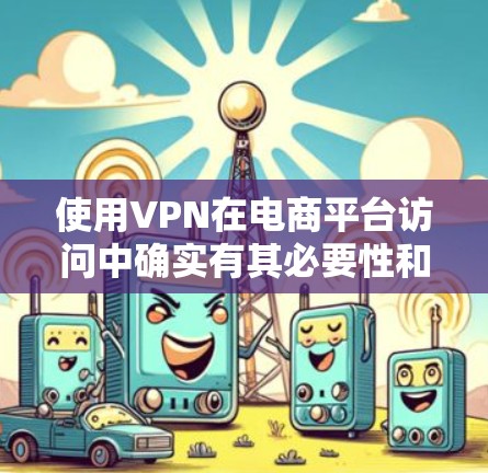 使用VPN在电商平台访问中确实有其必要性和好处，但也伴随着一些潜在的问题。以下是对VPN在电商平台访问中的利弊分析和建议