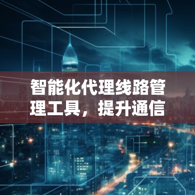 智能化代理线路管理工具，提升通信网络效能的关键