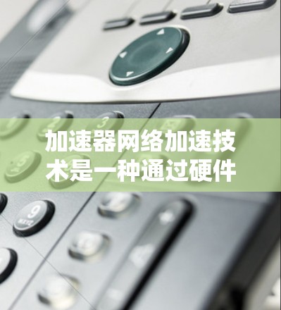 加速器网络加速技术是一种通过硬件或软件增强网络处理能力，以提高数据传输效率和性能的技术。以下是对这一技术的详细总结