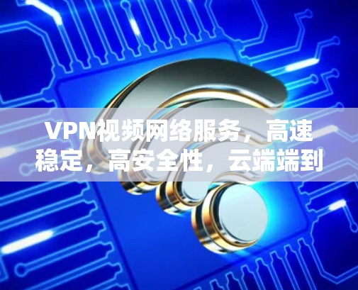 VPN视频网络服务，高速稳定，高安全性，云端端到端