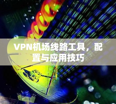 VPN机场线路工具,配置与应用技巧 VPN机场线路工具,配置与应用技巧