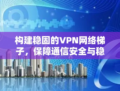 构建稳固的VPN网络梯子，保障通信安全与稳定