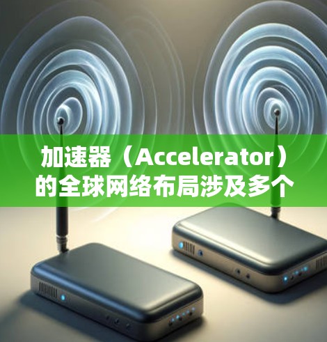 加速器（Accelerator）的全球网络布局涉及多个方面，包括数据中心的分布、网络连接、数据存储和处理的优化等。以下是加速器全球网络布局的一些关键要点
