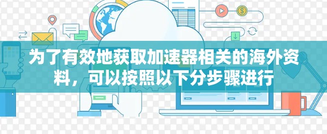 为了有效地获取加速器相关的海外资料,可以按照以下分步骤进行 为了有效地获取加速器相关的海外资料,可以按照以下分步骤进行