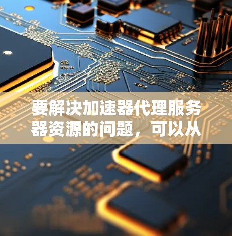 要解决加速器代理服务器资源的问题，可以从以下几个方面入手