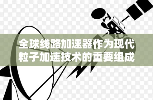 全球线路加速器作为现代粒子加速技术的重要组成部分，通过多段加速实现高能粒子的生产，广泛应用于高能物理、核物理、材料科学等领域。以下是对主要全球线路加速器项目的比较总结